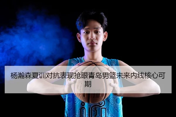杨瀚森夏训对抗表现抢眼青岛男篮未来内线核心可期