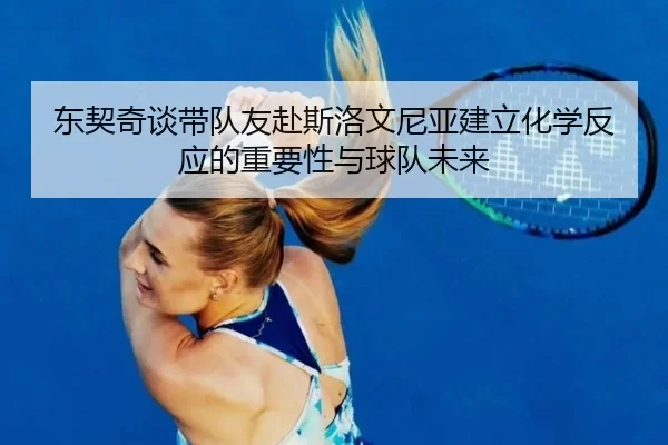 东契奇谈带队友赴斯洛文尼亚建立化学反应的重要性与球队未来